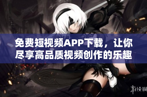 免費短視頻APP下載，讓你盡享高品質視頻創作的樂趣
