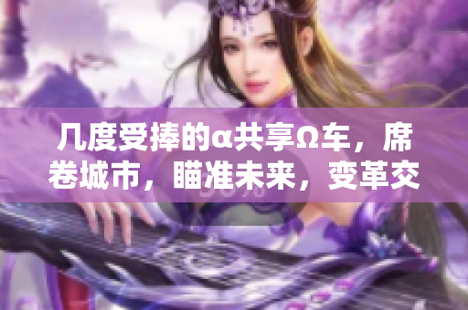幾度受捧的α共享Ω車，席卷城市，瞄準未來，變革交通局勢