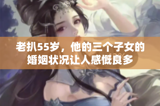 老扒55歲，他的三個子女的婚姻狀況讓人感慨良多