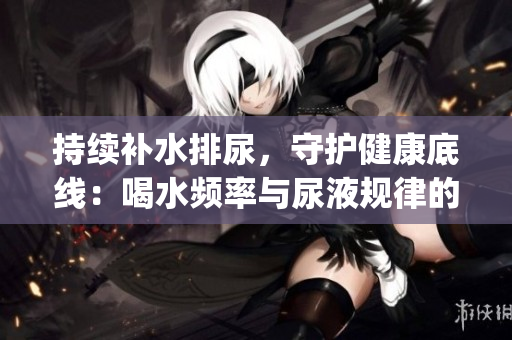 持續補水排尿，守護健康底線：喝水頻率與尿液規律的必要關聯(1)