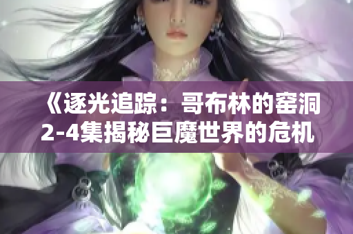 《逐光追蹤：哥布林的窯洞2-4集揭秘巨魔世界的危機與奇遇》