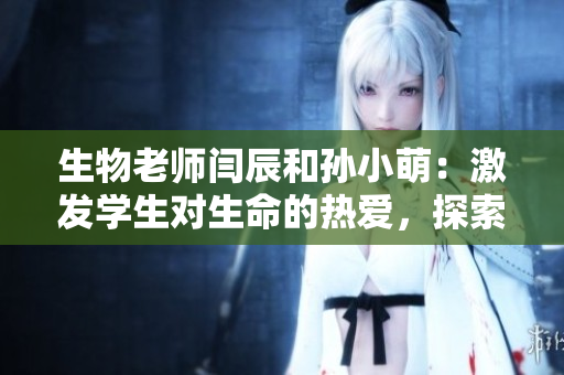 生物老師閆辰和孫小萌：激發(fā)學(xué)生對(duì)生命的熱愛(ài)，探索自然奧秘
