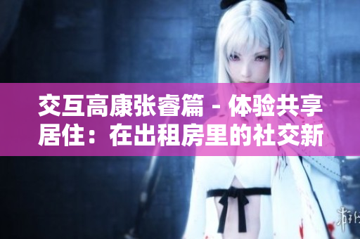 交互高康張睿篇 - 體驗共享居住：在出租房里的社交新風尚