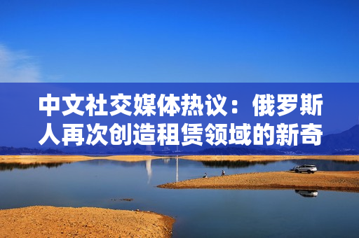 中文社交媒體熱議：俄羅斯人再次創造租賃領域的新奇！