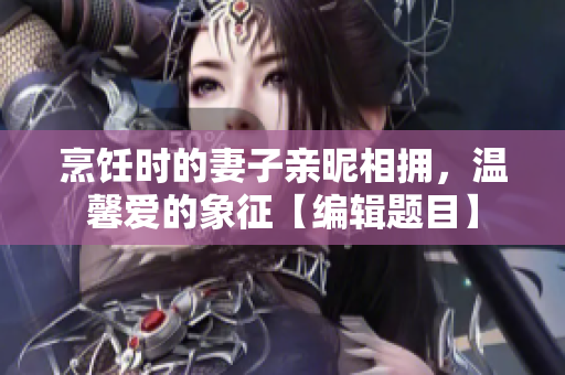烹飪時(shí)的妻子親昵相擁，溫馨愛的象征【編輯題目】