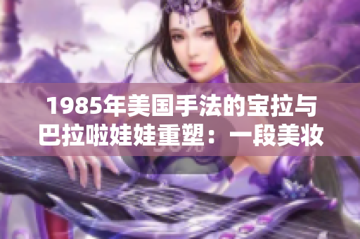 1985年美國手法的寶拉與巴拉啦娃娃重塑：一段美妝歷史的探索