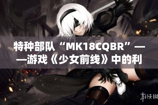特種部隊“MK18CQBR”——游戲《少女前線》中的利器