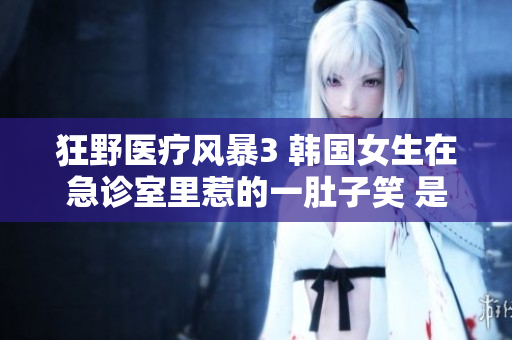 狂野醫療風暴3 韓國女生在急診室里惹的一肚子笑 是什么節目