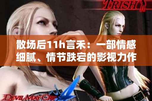 散場后11h言禾：一部情感細膩、情節跌宕的影視力作