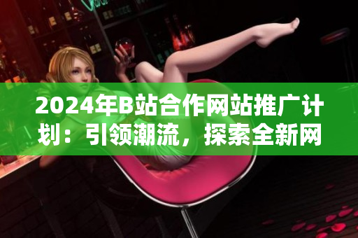 2024年B站合作網站推廣計劃：引領潮流，探索全新網站風向