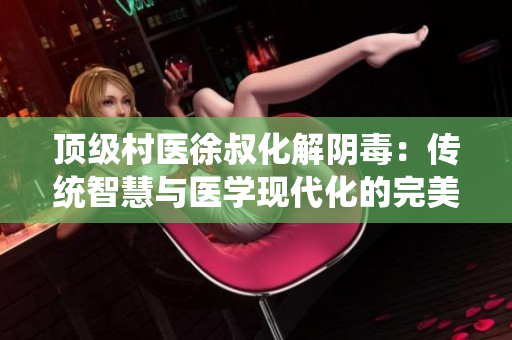 頂級村醫(yī)徐叔化解陰毒：傳統(tǒng)智慧與醫(yī)學(xué)現(xiàn)代化的完美結(jié)合
