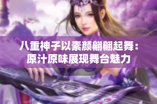 八重神子以素顏翩翩起舞：原汁原味展現(xiàn)舞臺魅力