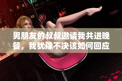 男朋友的叔叔邀請我共進晚餐，我猶豫不決該如何回應？
