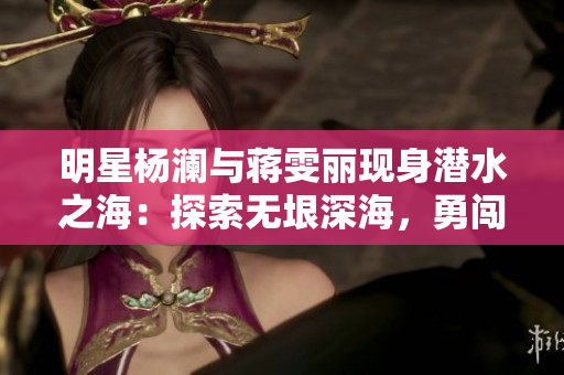 明星楊瀾與蔣雯麗現(xiàn)身潛水之海：探索無垠深海，勇闖極限！