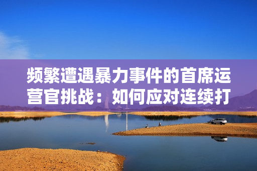 頻繁遭遇暴力事件的首席運營官挑戰(zhàn)：如何應對連續(xù)打擊？