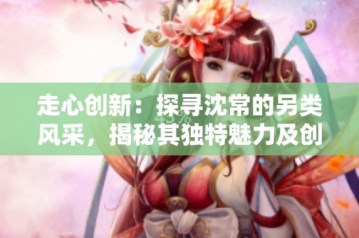 走心創(chuàng)新：探尋沈常的另類風(fēng)采，揭秘其獨(dú)特魅力及創(chuàng)作理念