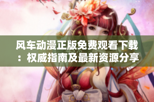 風(fēng)車動漫正版免費(fèi)觀看下載：權(quán)威指南及最新資源分享