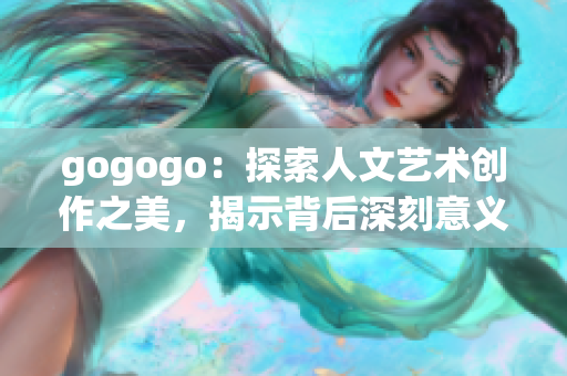 gogogo：探索人文藝術(shù)創(chuàng)作之美，揭示背后深刻意義
