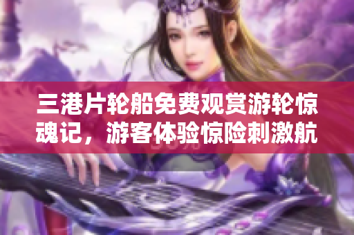 三港片輪船免費觀賞游輪驚魂記，游客體驗驚險刺激航海之旅