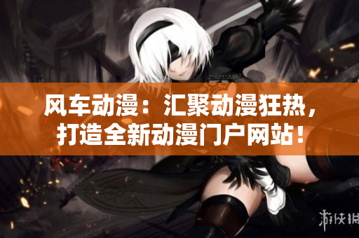 風(fēng)車動(dòng)漫：匯聚動(dòng)漫狂熱，打造全新動(dòng)漫門戶網(wǎng)站！