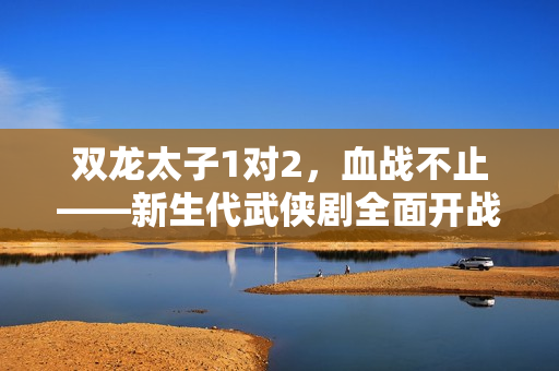 雙龍太子1對2，血戰不止——新生代武俠劇全面開戰