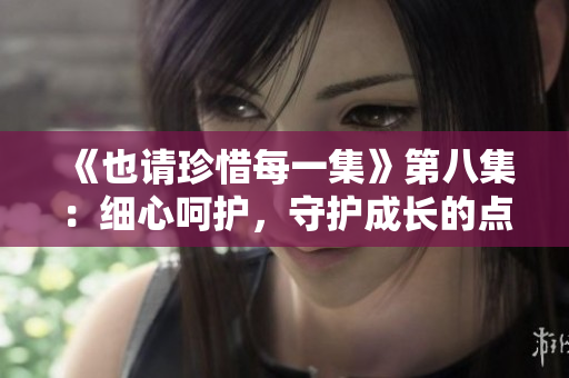 《也請(qǐng)珍惜每一集》第八集：細(xì)心呵護(hù)，守護(hù)成長的點(diǎn)滴
