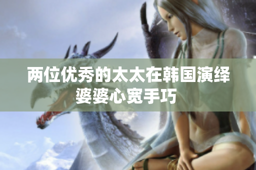 兩位優秀的太太在韓國演繹婆婆心寬手巧 