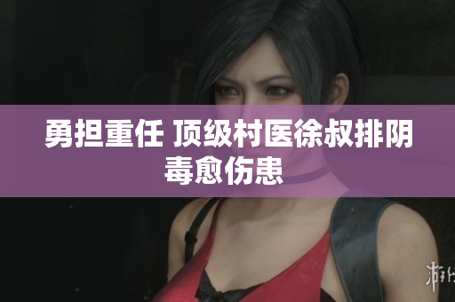 勇擔重任 頂級村醫徐叔排陰毒愈傷患 