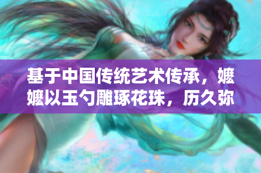 基于中國傳統藝術傳承，嬤嬤以玉勺雕琢花珠，歷久彌新。